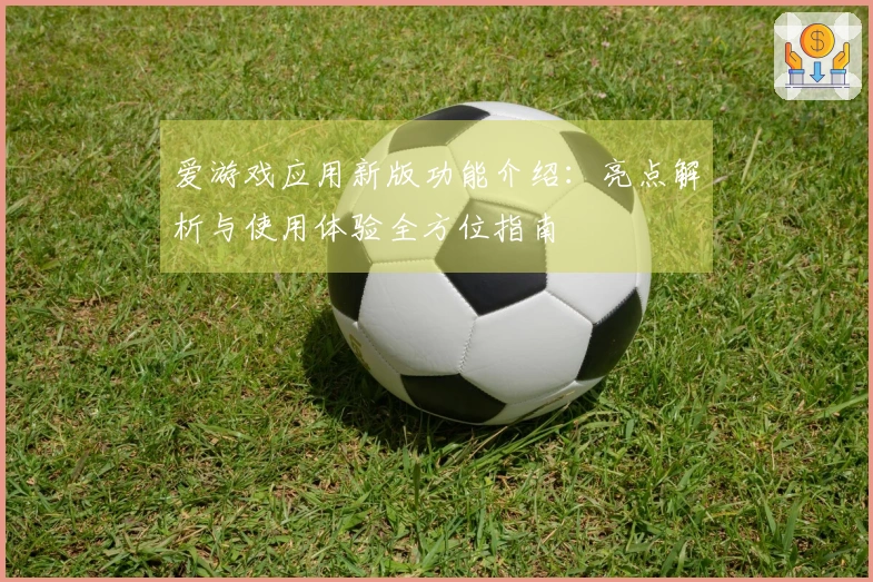 爱游戏应用新版功能介绍：亮点解析与使用体验全方位指南