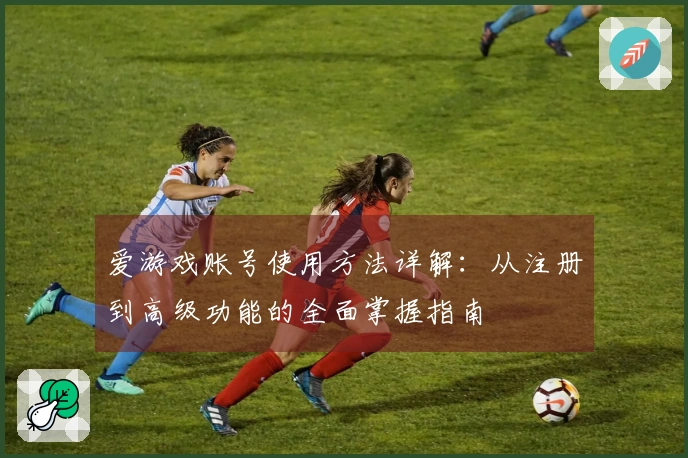 爱游戏账号使用方法详解：从注册到高级功能的全面掌握指南