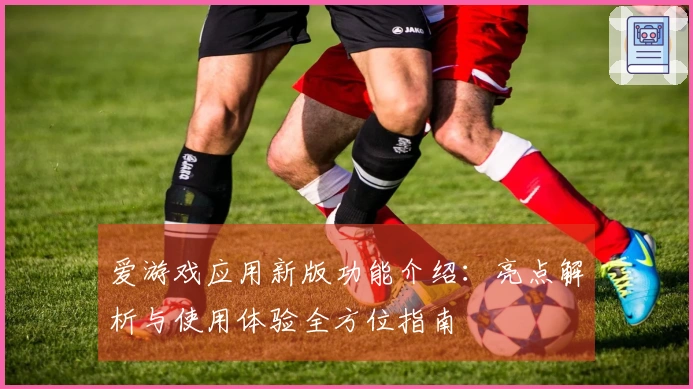 爱游戏应用新版功能介绍:亮点解析与使用体验全方位指南