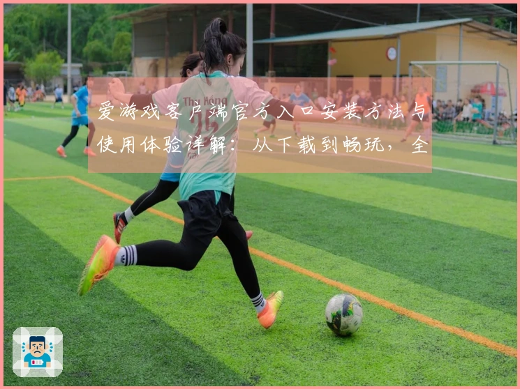 爱游戏客户端官方入口安装方法与使用体验详解：从下载到畅玩，全流程解析