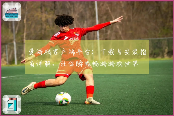 爱游戏客户端平台：下载与安装指南详解，让你瞬间畅游游戏世界
